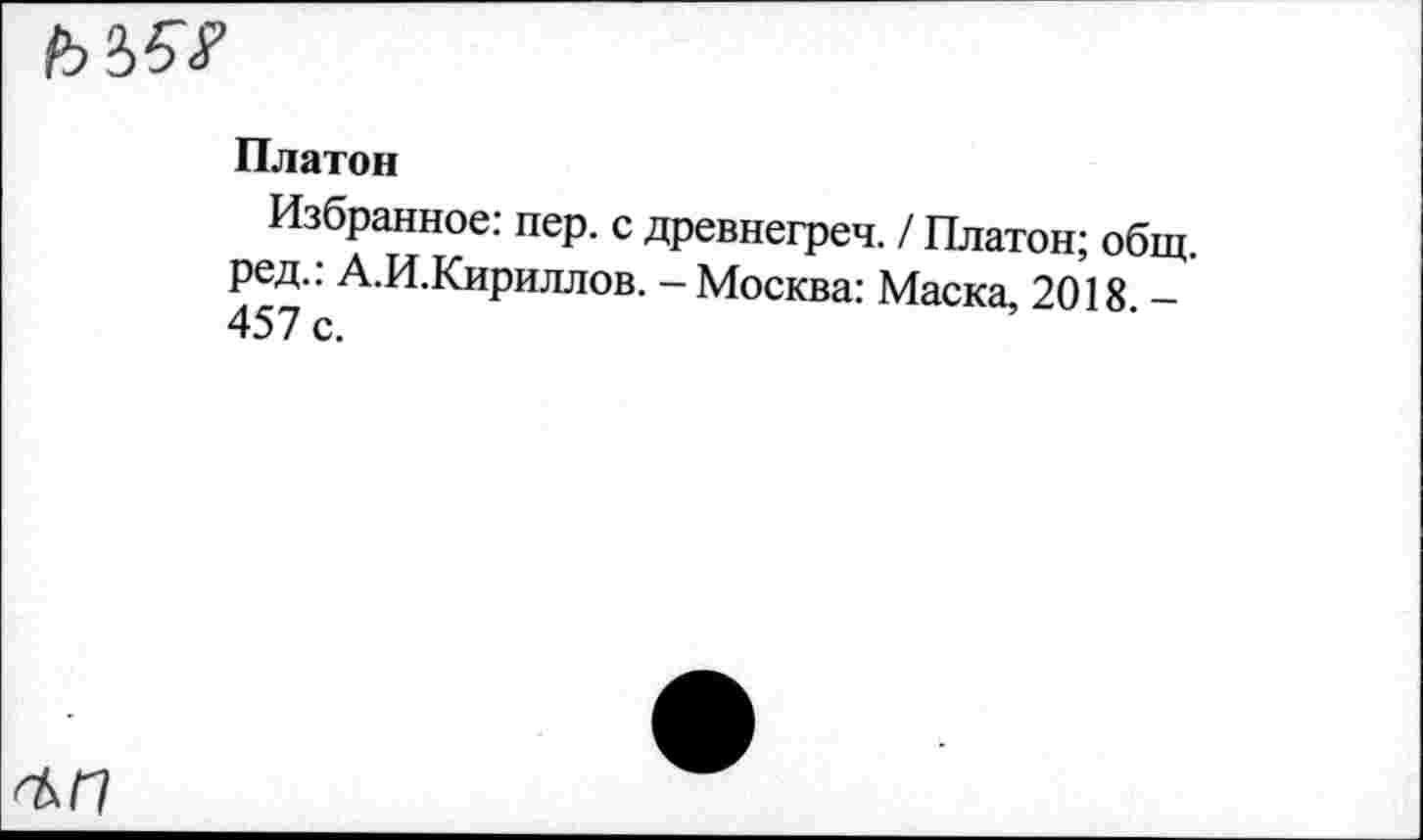 ﻿
Платон
Избранное: пер. с древнегреч. / Платон; общ. ред.: А.И.Кириллов. - Москва: Маска, 2018 -457 с.
